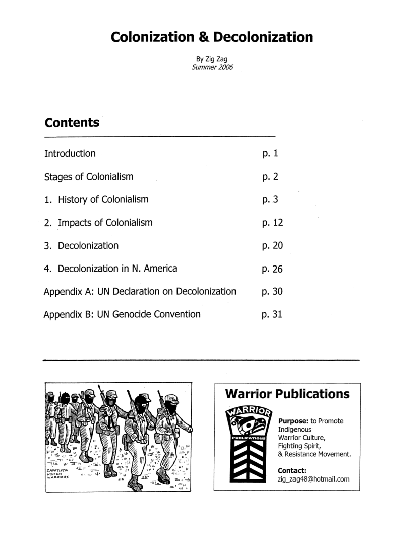 Colonization & Decolonization  By Zig Zag Summer 2006  Contents Introduction p.1 Stages of Colonialism p.2 1. History of Colonialism p.3 2. Impacts of Colonialism p. 12 3. Decolonization p. 20 4. Decolonization in N. America p. 26  Appendix A: UN Declaration on Decolonization p. 30  Appendix B: UN Genocide Convention p.31  Warrior Publications  Purpose: to Promote Indigenous  Warrior Culture,  Fighting Spirt,  & Resistance Movement.  Contact: 2ig_zag48@hotmail.com  